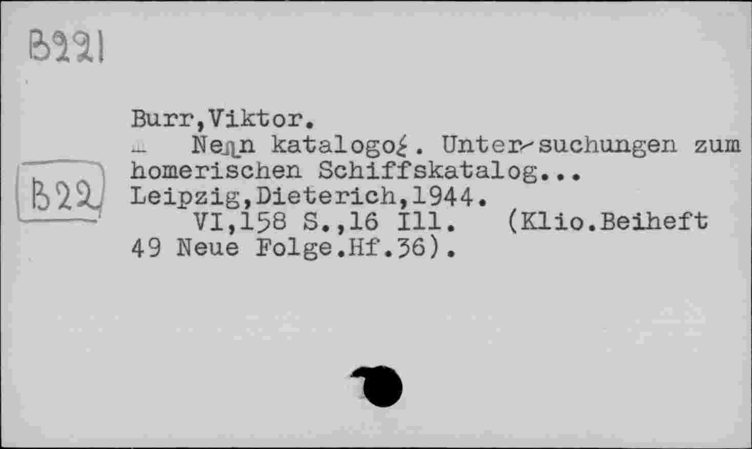 ﻿bîîl
im)
Burr,Viktor.
- Ыедп katalogo^. Untersuchungen zum homerischen Schiffskatalog...
Leipzig,Dieterich,1944.
VI,158 S.,16 Ill. (Klio.Beiheft
49 Neue Folge.Hf.56).